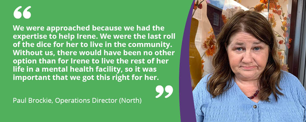 Irene a person we support is smiling with the quote from Paul Brockie, "We were approached because we had the expertise to help Irene. We were the last roll of the dice for her to live in the community. Without us, there would have been no other option than for Irene to live the rest of her life in a mental health facility, so it was important that we got this right for her."
