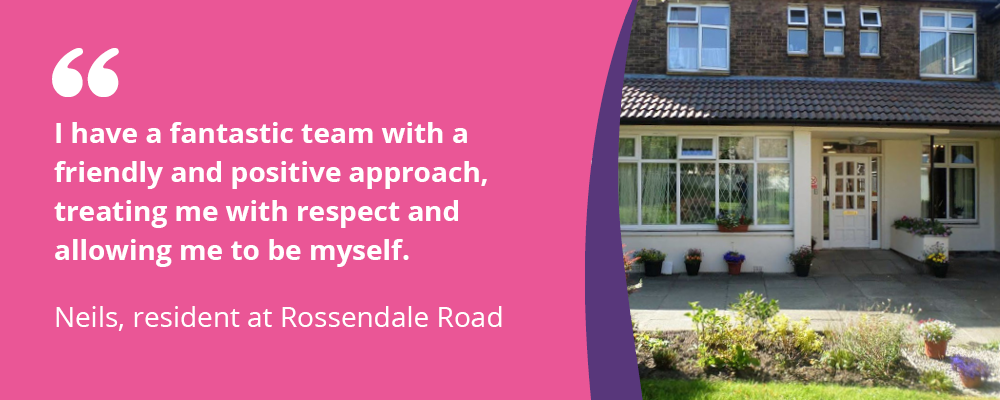 "I have a fantastic team with a friendly approach, treating me with respect and allowing me to be myself" - Neils, resident at Rossendale Road