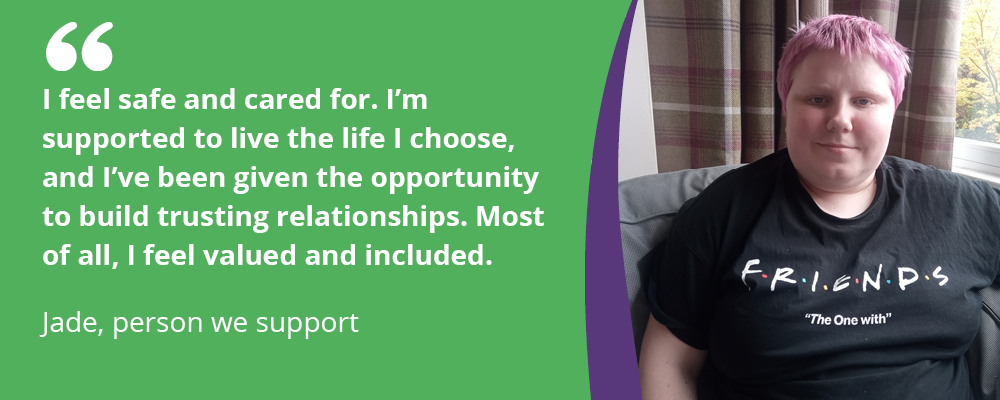 Quote from Jade, a person we support: "I feel safe and cared for. I'm supported to live the life I choose, and I've been given the opportunity to build trusting relationships. Most of all, I feel valued and included.