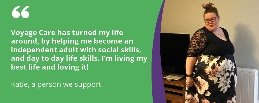 "Voyage Care has turned my life around, by helping me become an independent adult with social skills, and day to day life skills. I'm living my best life and loving it!
Katie, a person we support