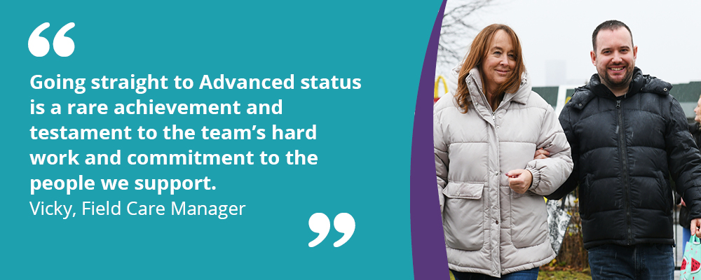 A picture of a person we support with their support worker. A text box reads, "Going straight to Advanced status is a rare achievement and testament to the team's hard work and commitment to the people we support. Vicky, Field Care Manager."