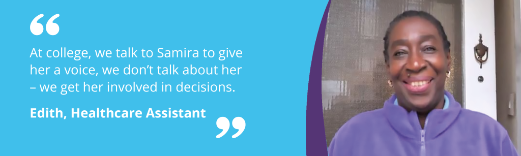 Quote from Edith, Healthcare Assistant - "At college, we talk to Samira to give her a voice, we don’t talk about her – we get her involved in decisions. "