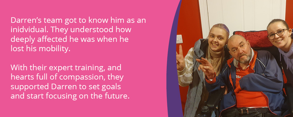 A picture of Darren, a person we support, with two support workers. Text reads, "Darren's team got to know him as an individual. They understood how deeply affected he was when he lost his mobility. With their expert training, and hearts full off compassion, they supported Darren to set goals and start focusing on the future."