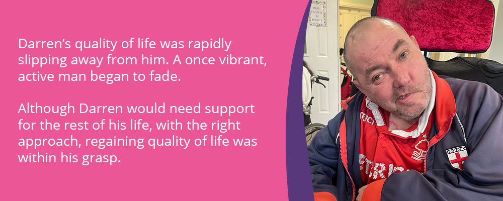 A picture of Darren, a person we support at Markham House. Text reads, "Darren's quality of life was rapidly slipping away form him. A once vibrant, active man began to fade. Although Darren would need support for the rest of his life, with the right approach, regaining quality of life was within his grasp."