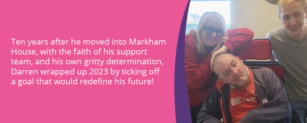 A picture of Darren, a person we support, with two support workers. Text reads, "Ten years after he moved into Markham House, with the faith of his support team, and his own gritty determination, Darren wrapped up 2023 by ticking off a goal that would redefine his future!"