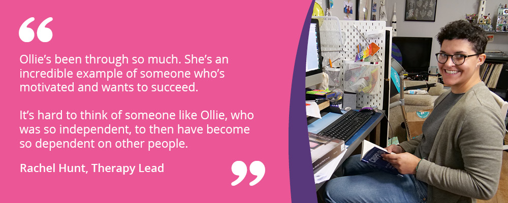 A picture of Ollie holding a book and sitting at her desk. Text reads, "Ollie's been through so much. She's an incredible example of someone who's motivated and wants to succeed. It's hard to think of someone like Ollie, who was so independent, to then have become so dependent on other people. Rachel Hunt, Therapy Lead."