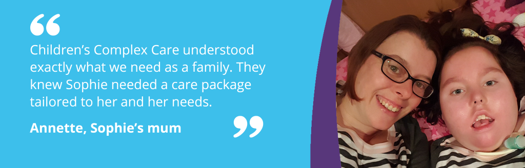 Sophie and her mum in image with quote - "Children’s Complex Care understood exactly what we need as a family. They knew Sophie needed a care package tailored to her and her needs." Annette, Sophie’s mum.