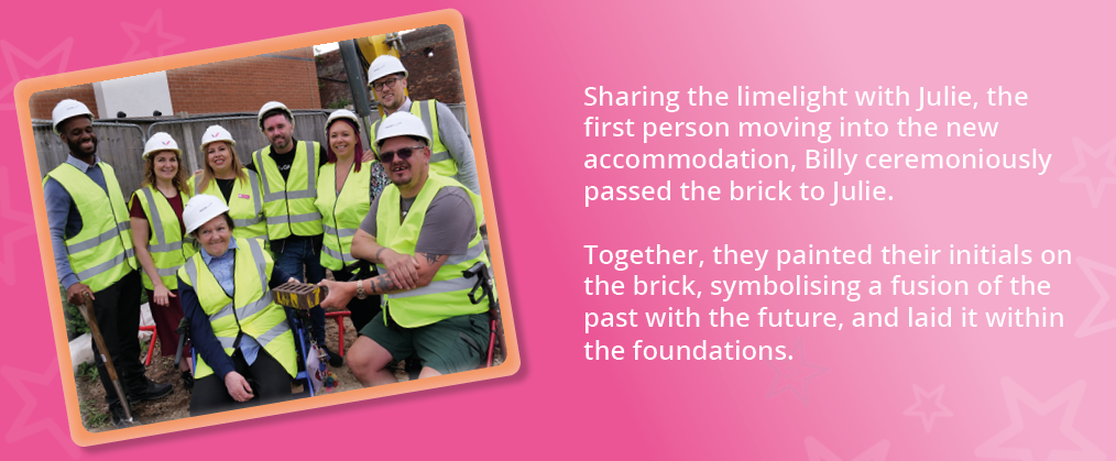 A photo of people we support and members of our team at the new construction site, holding a brick. Text reads, "Sharing the limelight with Julie, the first person moving into the new accommodation, Billy ceremoniously passed the brick to Julie.
Together, they painted their initials on the brick, symbolising a fusion of the past with the future, and laid it within the foundations."